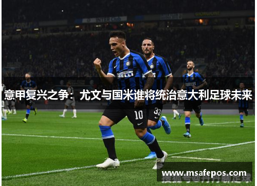 意甲复兴之争：尤文与国米谁将统治意大利足球未来