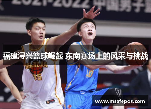 福建浔兴篮球崛起 东南赛场上的风采与挑战