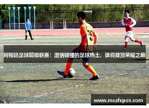 阿根廷足球超级联赛：激情碰撞的足球热土，谁将登顶荣耀之巅